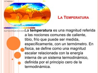 LA TEMPERATURA


La temperatura es una magnitud referida
a las nociones comunes de caliente,
tibio, frío que puede ser medida,
específicamente, con un termómetro. En
física, se define como una magnitud
escalar relacionada con la energía
interna de un sistema termodinámico,
definida por el principio cero de la
termodinámica.
 