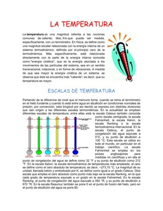 LA TEMPERATURA
La temperatura es una magnitud referida a las nociones
comunes de caliente, tibio, frío que puede ser medida,
específicamente, con un termómetro. En física, se define como
una magnitud escalar relacionada con la energía interna de un
sistema termodinámico, definida por el principio cero de la
termodinámica. Más específicamente, está relacionada
directamente con la parte de la energía interna conocida
como "energía cinética", que es la energía asociada a los
movimientos de las partículas del sistema, sea en un sentido
transnacional, rotacional, o en forma de vibraciones. A medida
de que sea mayor la energía cinética de un sistema, se
observa que éste se encuentra más "caliente"; es decir, que su
temperatura es mayor.
ESCALAS DE TEMPERATURA
Partiendo de la diferencia de nivel que el mercurio toma, cuando se toma el termómetro
en el hielo fundente y cuando lo está entre agua en ebullición en condiciones normales de
presión, por convención, esta longitud por así decirlo se expresa con distintas divisiones
que dan origen a las diferentes escalas termométricas. En la actualidad se emplean
diferentes escalas de temperatura; entre ellas está la escala Celsius también conocida
como escala centígrada, la escala
Fahrenheit, la escala Kelvin, la
escala Ranking o la escala
termodinámica internacional. En la
escala Celsius, el punto de
congelación del agua equivale a
0°C, y su punto de ebullición a
100 °C. Esta escala se utiliza en
todo el mundo, en particular en el
trabajo científico. La escala
Fahrenheit se emplea en los
países anglosajones para
medidas no científicas y en ella el
punto de congelación del agua se define como 32 °F y su punto de ebullición como 212
°F. En la escala Kelvin, la escala termodinámica de temperaturas más empleada, el cero
se define como el cero absoluto de temperatura, es decir, −273,15 °C. La magnitud de su
unidad, llamada kelvin y simbolizada por K, se define como igual a un grado Celsius. Otra
escala que emplea el cero absoluto como punto más bajo es la escala Ranking, en la que
cada grado de temperatura equivale a un grado en la escala Fahrenheit. En la escala
Ranking, el punto de congelación del agua equivale a 492 °R, y su punto de ebullición a
672 °R. En la escala Reaumur también se pone 0 en el punto de fusión del hielo, pero en
el punto de ebullición del agua se pone 80.
 