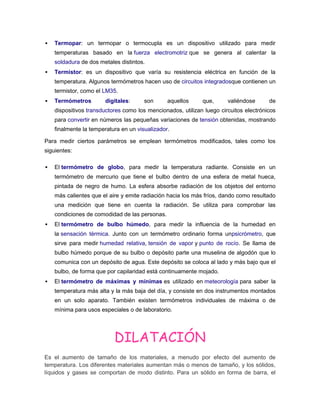  Termopar: un termopar o termocupla es un dispositivo utilizado para medir
temperaturas basado en la fuerza electromotriz que se genera al calentar la
soldadura de dos metales distintos.
 Termistor: es un dispositivo que varía su resistencia eléctrica en función de la
temperatura. Algunos termómetros hacen uso de circuitos integradosque contienen un
termistor, como el LM35.
 Termómetros digitales: son aquellos que, valiéndose de
dispositivos transductores como los mencionados, utilizan luego circuitos electrónicos
para convertir en números las pequeñas variaciones de tensión obtenidas, mostrando
finalmente la temperatura en un visualizador.
Para medir ciertos parámetros se emplean termómetros modificados, tales como los
siguientes:
 El termómetro de globo, para medir la temperatura radiante. Consiste en un
termómetro de mercurio que tiene el bulbo dentro de una esfera de metal hueca,
pintada de negro de humo. La esfera absorbe radiación de los objetos del entorno
más calientes que el aire y emite radiación hacia los más fríos, dando como resultado
una medición que tiene en cuenta la radiación. Se utiliza para comprobar las
condiciones de comodidad de las personas.
 El termómetro de bulbo húmedo, para medir la influencia de la humedad en
la sensación térmica. Junto con un termómetro ordinario forma unpsicrómetro, que
sirve para medir humedad relativa, tensión de vapor y punto de rocío. Se llama de
bulbo húmedo porque de su bulbo o depósito parte una muselina de algodón que lo
comunica con un depósito de agua. Este depósito se coloca al lado y más bajo que el
bulbo, de forma que por capilaridad está continuamente mojado.
 El termómetro de máximas y mínimas es utilizado en meteorología para saber la
temperatura más alta y la más baja del día, y consiste en dos instrumentos montados
en un solo aparato. También existen termómetros individuales de máxima o de
mínima para usos especiales o de laboratorio.
DILATACIÓN
Es el aumento de tamaño de los materiales, a menudo por efecto del aumento de
temperatura. Los diferentes materiales aumentan más o menos de tamaño, y los sólidos,
líquidos y gases se comportan de modo distinto. Para un sólido en forma de barra, el
 