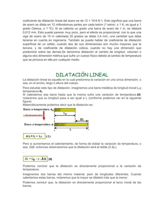 coeficiente de dilatación lineal del acero es de 12 × 10-6 K-1. Esto significa que una barra
de acero se dilata en 12 millonésimas partes por cada kelvin (1 kelvin, o 1 K, es igual a 1
grado Celsius, o 1 ºC). Si se calienta un grado una barra de acero de 1 m, se dilatará
0,012 mm. Esto puede parecer muy poco, pero el efecto es proporcional, con lo que una
viga de acero de 10 m calentada 20 grados se dilata 2,4 mm, una cantidad que debe
tenerse en cuenta en ingeniería. También se puede hablar de coeficiente de dilatación
superficial de un sólido, cuando dos de sus dimensiones son mucho mayores que la
tercera, y de coeficiente de dilatación cúbica, cuando no hay una dimensión que
predomine sobre las demás.Se denomina dilatación al cambio de longitud, volumen o
alguna otra dimensión métrica que sufre un cuerpo físico debido al cambio de temperatura
que se provoca en ella por cualquier medio.
DILATACIÓN LINEAL
La dilatación lineal es aquella en la cual predomina la variación en una única dimensión, o
sea, en el ancho, largo o altura del cuerpo.
Para estudiar este tipo de dilatación, imaginemos una barra metálica de longitud inicial L0y
temperatura θ0.
Si calentamos esa barra hasta que la misma sufra una variación de temperatura Δθ,
notaremos que su longitud pasa a ser igual a L (conforme podemos ver en la siguiente
figura):
Matemáticamente podemos decir que la dilatación es:
Pero si aumentamos el calentamiento, de forma de doblar la variación de temperatura, o
sea, 2Δθ, entonces observaremos que la dilatación será el doble (2 ΔL).
:
Podemos concluir que la dilatación es directamente proporcional a la variación de
temperatura.
Imaginemos dos barras del mismo material, pero de longitudes diferentes. Cuando
calentamos estas barras, notaremos que la mayor se dilatará más que la menor.
Podemos concluir que, la dilatación es directamente proporcional al larco inicial de las
barras.
 