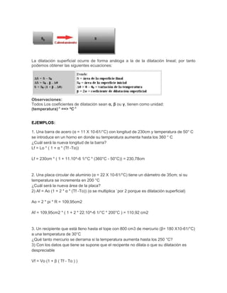 La dilatación superficial ocurre de forma análoga a la de la dilatación lineal; por tanto
podemos obtener las siguientes ecuaciones:
Observaciones:
Todos Los coeficientes de dilatación sean α, β ou γ, tienen como unidad:
(temperatura)-1
==> ºC-1
EJEMPLOS:
1. Una barra de acero (α = 11 X 10-61/°C) con longitud de 230cm y temperatura de 50° C
se introduce en un horno en donde su temperatura aumenta hasta los 360 ° C
¿Cuál será la nueva longitud de la barra?
Lf = Lo * ( 1 + α * (Tf -To))
Lf = 230cm * ( 1 + 11.10^-6 1/°C * (360°C - 50°C)) = 230,78cm
2. Una placa circular de aluminio (α = 22 X 10-61/°C) tiene un diámetro de 35cm; si su
temperatura se incrementa en 200 °C
¿Cuál será la nueva área de la placa?
2) Af = Ao (1 + 2 * α * (Tf -To)) (α se multiplica `por 2 porque es dilatación superficial)
Ao = 2 * pi * R = 109,95cm2
Af = 109,95cm2 * ( 1 + 2 * 22.10^-6 1/°C * 200°C ) = 110,92 cm2
3. Un recipiente que está lleno hasta el tope con 800 cm3 de mercurio (β= 180 X10-61/°C)
a una temperatura de 30°C
¿Qué tanto mercurio se derrama si la temperatura aumenta hasta los 250 °C?
3) Con los datos que tiene se supone que el recipente no dilata o que su dilatación es
despreciable
Vf = Vo (1 + β ( Tf - To ) )
 