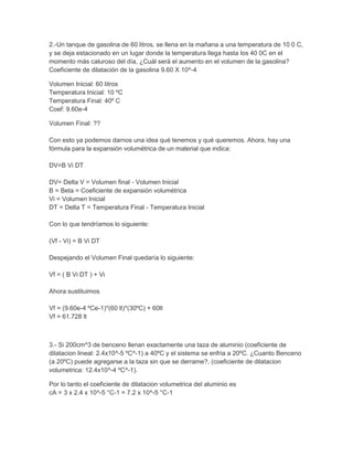 2.-Un tanque de gasolina de 60 litros, se llena en la mañana a una temperatura de 10 0 C,
y se deja estacionado en un lugar donde la temperatura llega hasta los 40 0C en el
momento más caluroso del día, ¿Cuál será el aumento en el volumen de la gasolina?
Coeficiente de dilatación de la gasolina 9.60 X 10^-4
Volumen Inicial: 60 litros
Temperatura Inicial: 10 ºC
Temperatura Final: 40º C
Coef: 9.60e-4
Volumen Final: ??
Con esto ya podemos darnos una idea qué tenemos y qué queremos. Ahora, hay una
fórmula para la expansión volumétrica de un material que indica:
DV=B Vi DT
DV= Delta V = Volumen final - Volumen Inicial
B = Beta = Coeficiente de expansión volumétrica
Vi = Volumen Inicial
DT = Delta T = Temperatura Final - Temperatura Inicial
Con lo que tendríamos lo siguiente:
(Vf - Vi) = B Vi DT
Despejando el Volumen Final quedaría lo siguiente:
Vf = ( B Vi DT ) + Vi
Ahora sustituimos
Vf = (9.60e-4 ºCe-1)*(60 lt)*(30ºC) + 60lt
Vf = 61.728 lt
3.- Si 200cm^3 de benceno llenan exactamente una taza de aluminio (coeficiente de
dilatacion lineal: 2.4x10^-5 ºC^-1) a 40ºC y el sistema se enfria a 20ºC. ¿Cuanto Benceno
(a 20ºC) puede agregarse a la taza sin que se derrame?, (coeficiente de dilatacion
volumetrica: 12.4x10^-4 ºC^-1).
Por lo tanto el coeficiente de dilatacion volumetrica del aluminio es
cA = 3 x 2.4 x 10^-5 °C-1 = 7.2 x 10^-5 °C-1
 