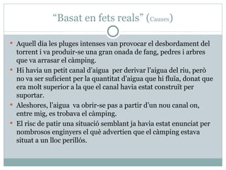 “ Basat en fets reals” ( Causes ) Aquell dia les pluges intenses van provocar el desbordament del torrent i va produir-se una gran onada de fang, pedres i arbres que va arrasar el càmping. Hi havia un petit canal d’aigua  per derivar l’aigua del riu, però no va ser suficient per la quantitat d’aigua que hi fluïa, donat que era molt superior a la que el canal havia estat construït per suportar.  Aleshores, l’aigua  va obrir-se pas a partir d’un nou canal on, entre mig, es trobava el càmping.  El risc de patir una situació semblant ja havia estat enunciat per nombrosos enginyers el què advertien que el càmping estava situat a un lloc perillós. 