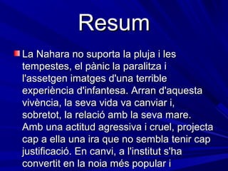 Resum
La Nahara no suporta la pluja i les
tempestes, el pànic la paralitza i
l'assetgen imatges d'una terrible
experiència d'infantesa. Arran d'aquesta
vivència, la seva vida va canviar i,
sobretot, la relació amb la seva mare.
Amb una actitud agressiva i cruel, projecta
cap a ella una ira que no sembla tenir cap
justificació. En canvi, a l'institut s'ha
convertit en la noia més popular i
 