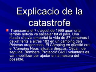 Explicacio de la
      catastrofe
 Transcorria el 7 d'agost de 1996 quan una
terrible notícia va sacsejar tot el país. Una
riuada s'havia emportat la vida de 87 persones i
deixat ferits a altres 183 en un càmping dels
Pirineus aragonesos. El Càmping en qüestió era
el 'Camping Neus' situat a Biescas, Osca, i de
seguida, Bombers, Protecció Civil i voluntaris es
van mobilitzar per ajudar en la mesura del
possible.
 