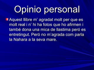 Opinio personal
Aquest llibre m’ agradat molt per que es
molt real i n’ hi ha fotos que ho afirmen i
també dona una mica de llastima peró es
entretingut. Peró no m’agrada com parla
la Nahara a la seva mare.
 