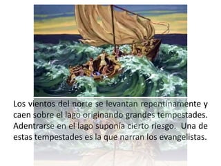 Los vientos del norte se levantan repentinamente y
caen sobre el lago originando grandes tempestades.
Adentrarse en el lago suponía cierto riesgo. Una de
estas tempestades es la que narran los evangelistas.
 