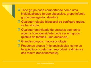 Todo grupo pode comportar-se como uma individualidade (grupo obsessivo, grupo infantil, grupo perseguido, atuador) Qualquer relação bipessoal se configura grupo, se há vinculo. Qualquer quantidade de pessoas que tenha alguma homogeneidade pode ser um grupo (platéia de football, uma audiência). Grandes grupos: macrosociologia.  Pequenos grupos (micropsicologia), como os terapêuticos, costumam reproduzir a dinâmica dos macro (funcionamento). Profª Eneida de Almeida 