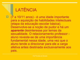 LATÊNCIA (7 a 10/11 anos) - é uma idade importante para a aquisição de habilidades intelectuais (etapa da educação escolar básica). Desenvolve-se a noção de pudor e há um  aparente  desinteresse por temas da sexualidade. O relacionamento professor - aluno reveste-se de uma importância fundamental nessa idade, uma vez que o aluno tende a direcionar para ele a carga afetiva antes destinada exclusivamente aos pais. Profª Eneida de Almeida 