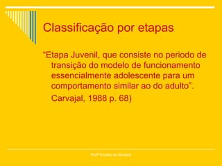 Classificação por etapas “ Etapa Juvenil, que consiste no periodo de transição do modelo de funcionamento essencialmente adolescente para um comportamento similar ao do adulto”. Carvajal, 1988 p. 68) Profª Eneida de Almeida 