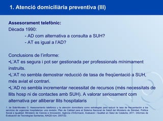 1. Atenció domiciliària preventiva (III)
1. de Solà-Morales O. Asesoramiento telefónico y la atención domiciliaria como estrategias para reducir la tasa de frecuentación a los
servicios de urgencias hospitalarios: una revisión. Plan de Calidad para el Sistema Nacional de Salud del Ministerio de Sanidad, Política
Social e Igualdad. Ministerio de Ciencia e Innovación. Agència d’Informació, Avaluació i Qualitat en Salut de Cataluña; 2011. Informes de
Evaluación de Tecnologías Sanitarias, AIAQS núm. 2007/22.
Assesorament telefònic:
Dècada 1990:
- AD com alternativa a consulta a SUH?
- AT es igual a l’AD?
Conclusions de l’informe:
•L’AT es segura i pot ser gestionada per professionals mínimament
instruits.
•L’AT no sembla demostrar reducció de tasa de freqüentació a SUH,
més aviat el contrari.
•L’AD no sembla incrementar necessitat de recursos (més necessitats de
llits hosp ni de contactes amb SUH). A valorar seriosament com
alternativa per alliberar llits hospitalaris
 