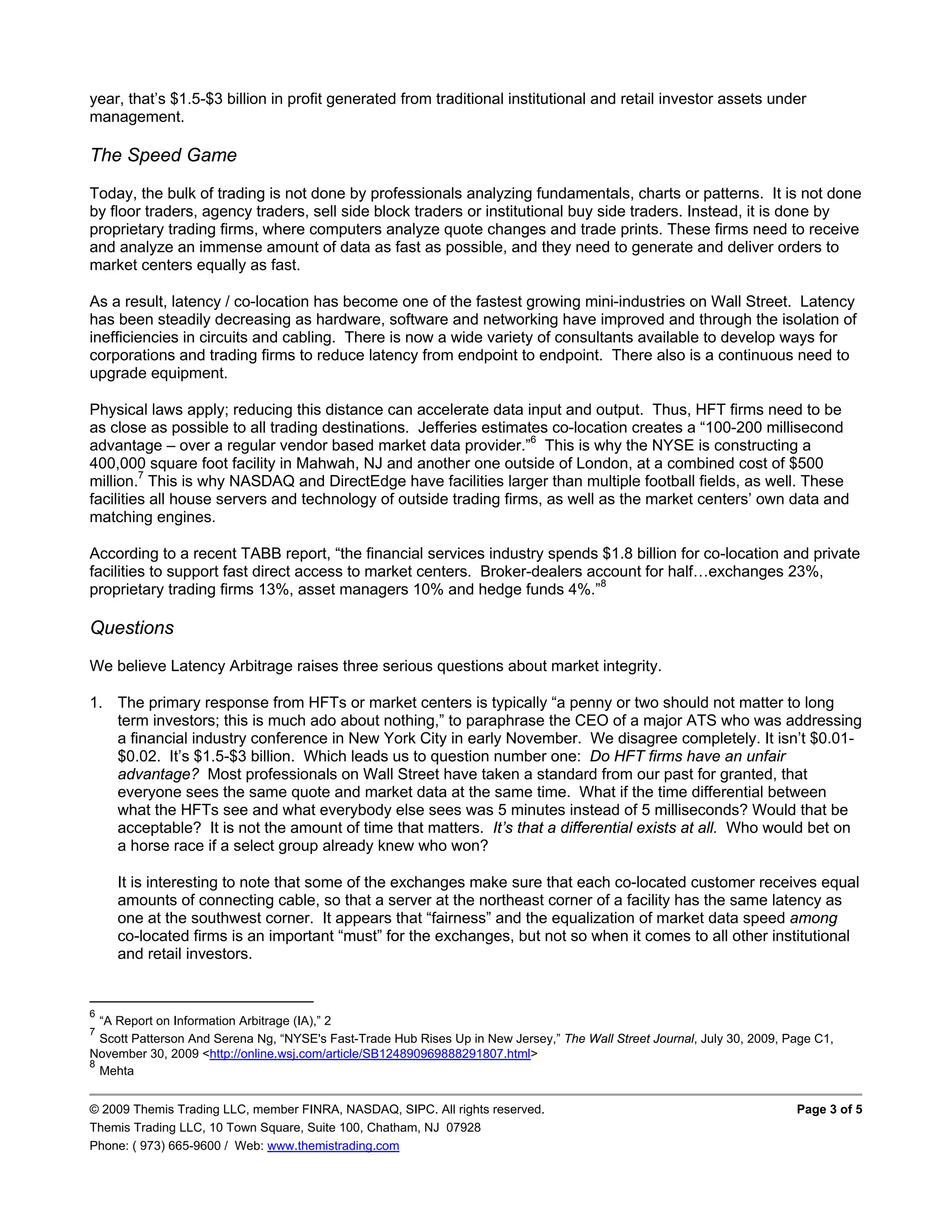year, that’s $1.5-$3 billion in profit generated from traditional institutional and retail investor assets under
management.

The Speed Game
Today, the bulk of trading is not done by professionals analyzing fundamentals, charts or patterns. It is not done
by floor traders, agency traders, sell side block traders or institutional buy side traders. Instead, it is done by
proprietary trading firms, where computers analyze quote changes and trade prints. These firms need to receive
and analyze an immense amount of data as fast as possible, and they need to generate and deliver orders to
market centers equally as fast.

As a result, latency / co-location has become one of the fastest growing mini-industries on Wall Street. Latency
has been steadily decreasing as hardware, software and networking have improved and through the isolation of
inefficiencies in circuits and cabling. There is now a wide variety of consultants available to develop ways for
corporations and trading firms to reduce latency from endpoint to endpoint. There also is a continuous need to
upgrade equipment.

Physical laws apply; reducing this distance can accelerate data input and output. Thus, HFT firms need to be
as close as possible to all trading destinations. Jefferies estimates co-location creates a “100-200 millisecond
advantage – over a regular vendor based market data provider.”6 This is why the NYSE is constructing a
400,000 square foot facility in Mahwah, NJ and another one outside of London, at a combined cost of $500
million.7 This is why NASDAQ and DirectEdge have facilities larger than multiple football fields, as well. These
facilities all house servers and technology of outside trading firms, as well as the market centers’ own data and
matching engines.

According to a recent TABB report, “the financial services industry spends $1.8 billion for co-location and private
facilities to support fast direct access to market centers. Broker-dealers account for half…exchanges 23%,
proprietary trading firms 13%, asset managers 10% and hedge funds 4%.”8

Questions
We believe Latency Arbitrage raises three serious questions about market integrity.

1. The primary response from HFTs or market centers is typically “a penny or two should not matter to long
   term investors; this is much ado about nothing,” to paraphrase the CEO of a major ATS who was addressing
   a financial industry conference in New York City in early November. We disagree completely. It isn’t $0.01-
   $0.02. It’s $1.5-$3 billion. Which leads us to question number one: Do HFT firms have an unfair
   advantage? Most professionals on Wall Street have taken a standard from our past for granted, that
   everyone sees the same quote and market data at the same time. What if the time differential between
   what the HFTs see and what everybody else sees was 5 minutes instead of 5 milliseconds? Would that be
   acceptable? It is not the amount of time that matters. It’s that a differential exists at all. Who would bet on
   a horse race if a select group already knew who won?

    It is interesting to note that some of the exchanges make sure that each co-located customer receives equal
    amounts of connecting cable, so that a server at the northeast corner of a facility has the same latency as
    one at the southwest corner. It appears that “fairness” and the equalization of market data speed among
    co-located firms is an important “must” for the exchanges, but not so when it comes to all other institutional
    and retail investors.


6
  “A Report on Information Arbitrage (IA),” 2
7
  Scott Patterson And Serena Ng, “NYSE's Fast-Trade Hub Rises Up in New Jersey,” The Wall Street Journal, July 30, 2009, Page C1,
November 30, 2009 <http://online.wsj.com/article/SB124890969888291807.html>
8
  Mehta


© 2009 Themis Trading LLC, member FINRA, NASDAQ, SIPC. All rights reserved.                                               Page 3 of 5
Themis Trading LLC, 10 Town Square, Suite 100, Chatham, NJ 07928
Phone: ( 973) 665-9600 / Web: www.themistrading.com
 