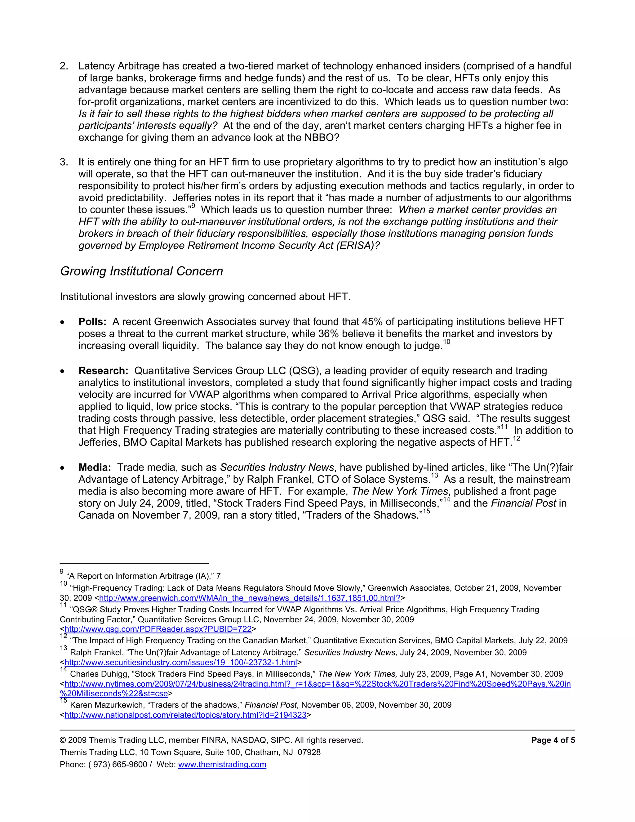 2. Latency Arbitrage has created a two-tiered market of technology enhanced insiders (comprised of a handful
   of large banks, brokerage firms and hedge funds) and the rest of us. To be clear, HFTs only enjoy this
   advantage because market centers are selling them the right to co-locate and access raw data feeds. As
   for-profit organizations, market centers are incentivized to do this. Which leads us to question number two:
   Is it fair to sell these rights to the highest bidders when market centers are supposed to be protecting all
   participants’ interests equally? At the end of the day, aren’t market centers charging HFTs a higher fee in
   exchange for giving them an advance look at the NBBO?

3. It is entirely one thing for an HFT firm to use proprietary algorithms to try to predict how an institution’s algo
   will operate, so that the HFT can out-maneuver the institution. And it is the buy side trader’s fiduciary
   responsibility to protect his/her firm’s orders by adjusting execution methods and tactics regularly, in order to
   avoid predictability. Jefferies notes in its report that it “has made a number of adjustments to our algorithms
   to counter these issues.”9 Which leads us to question number three: When a market center provides an
   HFT with the ability to out-maneuver institutional orders, is not the exchange putting institutions and their
   brokers in breach of their fiduciary responsibilities, especially those institutions managing pension funds
   governed by Employee Retirement Income Security Act (ERISA)?

Growing Institutional Concern
Institutional investors are slowly growing concerned about HFT.

    Polls: A recent Greenwich Associates survey that found that 45% of participating institutions believe HFT
     poses a threat to the current market structure, while 36% believe it benefits the market and investors by
     increasing overall liquidity. The balance say they do not know enough to judge.10

    Research: Quantitative Services Group LLC (QSG), a leading provider of equity research and trading
     analytics to institutional investors, completed a study that found significantly higher impact costs and trading
     velocity are incurred for VWAP algorithms when compared to Arrival Price algorithms, especially when
     applied to liquid, low price stocks. “This is contrary to the popular perception that VWAP strategies reduce
     trading costs through passive, less detectible, order placement strategies,” QSG said. “The results suggest
     that High Frequency Trading strategies are materially contributing to these increased costs.”11 In addition to
     Jefferies, BMO Capital Markets has published research exploring the negative aspects of HFT.12

    Media: Trade media, such as Securities Industry News, have published by-lined articles, like “The Un(?)fair
     Advantage of Latency Arbitrage,” by Ralph Frankel, CTO of Solace Systems.13 As a result, the mainstream
     media is also becoming more aware of HFT. For example, The New York Times, published a front page
     story on July 24, 2009, titled, “Stock Traders Find Speed Pays, in Milliseconds,”14 and the Financial Post in
     Canada on November 7, 2009, ran a story titled, “Traders of the Shadows.”15




9
  “A Report on Information Arbitrage (IA),” 7
10
   “High-Frequency Trading: Lack of Data Means Regulators Should Move Slowly,” Greenwich Associates, October 21, 2009, November
30, 2009 <http://www.greenwich.com/WMA/in_the_news/news_details/1,1637,1851,00.html?>
11
   “QSG® Study Proves Higher Trading Costs Incurred for VWAP Algorithms Vs. Arrival Price Algorithms, High Frequency Trading
Contributing Factor,” Quantitative Services Group LLC, November 24, 2009, November 30, 2009
<http://www.qsg.com/PDFReader.aspx?PUBID=722>
12
   “The Impact of High Frequency Trading on the Canadian Market,” Quantitative Execution Services, BMO Capital Markets, July 22, 2009
13
   Ralph Frankel, “The Un(?)fair Advantage of Latency Arbitrage,” Securities Industry News, July 24, 2009, November 30, 2009
<http://www.securitiesindustry.com/issues/19_100/-23732-1.html>
14
   Charles Duhigg, “Stock Traders Find Speed Pays, in Milliseconds,” The New York Times, July 23, 2009, Page A1, November 30, 2009
<http://www.nytimes.com/2009/07/24/business/24trading.html?_r=1&scp=1&sq=%22Stock%20Traders%20Find%20Speed%20Pays,%20in
%20Milliseconds%22&st=cse>
15
   Karen Mazurkewich, “Traders of the shadows,” Financial Post, November 06, 2009, November 30, 2009
<http://www.nationalpost.com/related/topics/story.html?id=2194323>


© 2009 Themis Trading LLC, member FINRA, NASDAQ, SIPC. All rights reserved.                                               Page 4 of 5
Themis Trading LLC, 10 Town Square, Suite 100, Chatham, NJ 07928
Phone: ( 973) 665-9600 / Web: www.themistrading.com
 