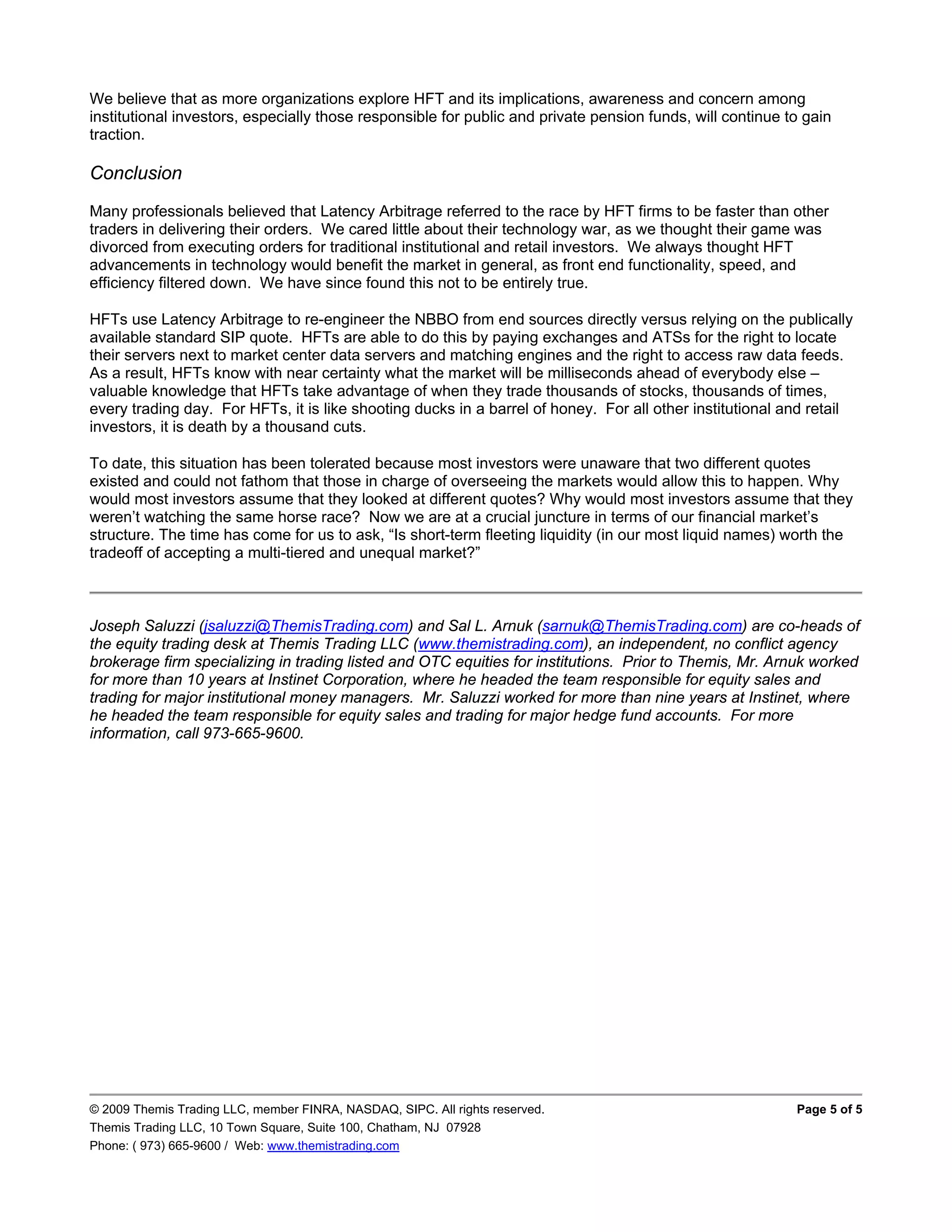 We believe that as more organizations explore HFT and its implications, awareness and concern among
institutional investors, especially those responsible for public and private pension funds, will continue to gain
traction.

Conclusion
Many professionals believed that Latency Arbitrage referred to the race by HFT firms to be faster than other
traders in delivering their orders. We cared little about their technology war, as we thought their game was
divorced from executing orders for traditional institutional and retail investors. We always thought HFT
advancements in technology would benefit the market in general, as front end functionality, speed, and
efficiency filtered down. We have since found this not to be entirely true.

HFTs use Latency Arbitrage to re-engineer the NBBO from end sources directly versus relying on the publically
available standard SIP quote. HFTs are able to do this by paying exchanges and ATSs for the right to locate
their servers next to market center data servers and matching engines and the right to access raw data feeds.
As a result, HFTs know with near certainty what the market will be milliseconds ahead of everybody else –
valuable knowledge that HFTs take advantage of when they trade thousands of stocks, thousands of times,
every trading day. For HFTs, it is like shooting ducks in a barrel of honey. For all other institutional and retail
investors, it is death by a thousand cuts.

To date, this situation has been tolerated because most investors were unaware that two different quotes
existed and could not fathom that those in charge of overseeing the markets would allow this to happen. Why
would most investors assume that they looked at different quotes? Why would most investors assume that they
weren’t watching the same horse race? Now we are at a crucial juncture in terms of our financial market’s
structure. The time has come for us to ask, “Is short-term fleeting liquidity (in our most liquid names) worth the
tradeoff of accepting a multi-tiered and unequal market?”



Joseph Saluzzi (jsaluzzi@ThemisTrading.com) and Sal L. Arnuk (sarnuk@ThemisTrading.com) are co-heads of
the equity trading desk at Themis Trading LLC (www.themistrading.com), an independent, no conflict agency
brokerage firm specializing in trading listed and OTC equities for institutions. Prior to Themis, Mr. Arnuk worked
for more than 10 years at Instinet Corporation, where he headed the team responsible for equity sales and
trading for major institutional money managers. Mr. Saluzzi worked for more than nine years at Instinet, where
he headed the team responsible for equity sales and trading for major hedge fund accounts. For more
information, call 973-665-9600.




© 2009 Themis Trading LLC, member FINRA, NASDAQ, SIPC. All rights reserved.                                Page 5 of 5
Themis Trading LLC, 10 Town Square, Suite 100, Chatham, NJ 07928
Phone: ( 973) 665-9600 / Web: www.themistrading.com
 