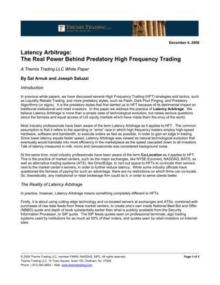 December 4, 2009

Latency Arbitrage:
The Real Power Behind Predatory High Frequency Trading
A Themis Trading LLC White Paper

By Sal Arnuk and Joseph Saluzzi

Introduction
In previous white papers, we have discussed several High Frequency Trading (HFT) strategies and tactics, such
as Liquidity Rebate Trading, and more predatory styles, such as Flash, Dark Pool Pinging, and Predatory
Algorithms (or algos). It is the predatory styles that first alerted us to HFT because of its detrimental impact on
traditional institutional and retail investors. In this paper we address the practice of Latency Arbitrage. We
believe Latency Arbitrage is more than a simple case of technological evolution, but raises serious questions
about the fairness and equal access of US equity markets which have made them the envy of the world.

Most industry professionals have been aware of the term Latency Arbitrage as it applies to HFT. The common
assumption is that it refers to the spending or “arms” race in which high frequency traders employ high-speed
hardware, software and bandwidth, to execute orders as fast as possible, in order to gain an edge in trading.
Since lower latency equals faster speed, Latency Arbitrage was viewed as natural technological evolution that
eventually would translate into more efficiency in the marketplace as the speed cascaded down to all investors.
Talk of latency measured in milli, micro and nanoseconds was considered background noise.

At the same time, most industry professionals have been aware of the term Co-Location as it applies to HFT.
This is the practice of market centers, such as the major exchanges, like NYSE Euronext, NASDAQ, BATS, as
well as alternative trading systems (ATS), like DirectEdge, to rent out space to HFTs to co-locate their servers
next to the market center’s servers, in order to further reduce latency. While some industry officials have
questioned the fairness of paying for such an advantage, there are no restrictions on which firms can co-locate.
So, theoretically, any institutional or retail brokerage firm could do it, in order to serve clients better.

The Reality of Latency Arbitrage
In practice, however, Latency Arbitrage means something completely different to HFTs.

Firstly, it is about using cutting edge technology and co-located servers at exchanges and ATSs, combined with
purchases of raw data feeds from these market centers, to create one’s own inside National Best Bid and Offer
(NBBO) quote and depth of book substantially earlier than what is publicly available from the Security
Information Processor, or SIP quote. The SIP feeds quotes seen on professional terminals, algo trading
systems used by institutions for as much as 50% of their orders, and quotes seen by retail investors on Internet
sites.




© 2009 Themis Trading LLC, member FINRA, NASDAQ, SIPC. All rights reserved.                              Page 1 of 5
Themis Trading LLC, 10 Town Square, Suite 100, Chatham, NJ 07928
Phone: ( 973) 665-9600 / Web: www.themistrading.com
 