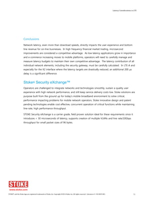 Latency Considerations in LTE 
Conclusions 
Network latency, even more than download speeds, directly impacts the user experience and bottom 
line revenue for on-line businesses. In high frequency financial market trading, microsecond 
improvements are considered a competitive advantage. As low latency applications grow in importance 
and e-commerce increasing moves to mobile platforms, operators will need to carefully manage and 
measure latency budgets to maintain their own competitive advantage. The latency contribution of all 
individual network elements, including the security gateway, must be carefully calculated. In LTE-A and 
especially for the X2 interface where the latency targets are drastically reduced, an additional 200 μs 
delay is a significant difference. 
Stoke® Security eXchange™ 
Operators are challenged to integrate networks and technologies smoothly, sustain a quality user 
experience with high network performance, and still keep service delivery costs low. Stoke solutions are 
purpose built from the ground up for today's mobile broadband environment to solve critical, 
performance impacting problems for mobile network operators. Stoke innovative design and patent 
pending technologies enable cost effective, concurrent operation of critical functions while maintaining 
line-rate, high performance throughput. 
STOKE Security eXchange is a carrier grade, field proven solution ideal for these requirements since it 
introduces < 30 microseconds of latency, supports creation of multiple VLANs and line rate/10Gbps 
throughput for small packet sizes of 96 bytes. 
STOKE®, and the Stoke logo are registered trademarks of Stoke, Inc. Copyright ©2014 Stoke, Inc. All rights reserved. Literature # 130-0029-001. 11 
