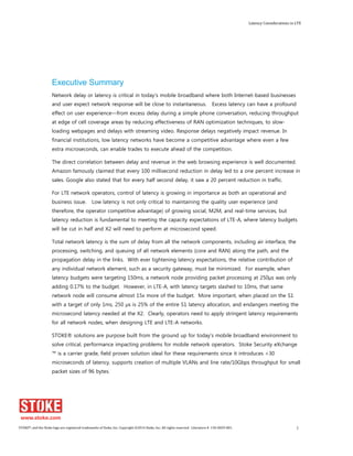 Latency Considerations in LTE 
Executive Summary 
Network delay or latency is critical in today’s mobile broadband where both Internet-based businesses 
and user expect network response will be close to instantaneous. Excess latency can have a profound 
effect on user experience—from excess delay during a simple phone conversation, reducing throughput 
at edge of cell coverage areas by reducing effectiveness of RAN optimization techniques, to slow-loading 
webpages and delays with streaming video. Response delays negatively impact revenue. In 
financial institutions, low latency networks have become a competitive advantage where even a few 
extra microseconds, can enable trades to execute ahead of the competition. 
The direct correlation between delay and revenue in the web browsing experience is well documented. 
Amazon famously claimed that every 100 millisecond reduction in delay led to a one percent increase in 
sales. Google also stated that for every half second delay, it saw a 20 percent reduction in traffic. 
For LTE network operators, control of latency is growing in importance as both an operational and 
business issue. Low latency is not only critical to maintaining the quality user experience (and 
therefore, the operator competitive advantage) of growing social, M2M, and real-time services, but 
latency reduction is fundamental to meeting the capacity expectations of LTE-A, where latency budgets 
will be cut in half and X2 will need to perform at microsecond speed. 
Total network latency is the sum of delay from all the network components, including air interface, the 
processing, switching, and queuing of all network elements (core and RAN) along the path, and the 
propagation delay in the links. With ever tightening latency expectations, the relative contribution of 
any individual network element, such as a security gateway, must be minimized. For example, when 
latency budgets were targeting 150ms, a network node providing packet processing at 250μs was only 
adding 0.17% to the budget. However, in LTE-A, with latency targets slashed to 10ms, that same 
network node will consume almost 15x more of the budget. More important, when placed on the S1 
with a target of only 1ms, 250 μs is 25% of the entire S1 latency allocation, and endangers meeting the 
microsecond latency needed at the X2. Clearly, operators need to apply stringent latency requirements 
for all network nodes, when designing LTE and LTE-A networks. 
STOKE® solutions are purpose built from the ground up for today's mobile broadband environment to 
solve critical, performance impacting problems for mobile network operators. Stoke Security eXchange 
™ is a carrier grade, field proven solution ideal for these requirements since it introduces <30 
microseconds of latency, supports creation of multiple VLANs and line rate/10Gbps throughput for small 
packet sizes of 96 bytes. 
STOKE®, and the Stoke logo are registered trademarks of Stoke, Inc. Copyright ©2014 Stoke, Inc. All rights reserved. Literature # 130-0029-001. 3 
 
