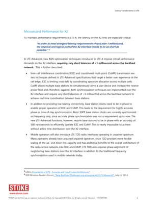 Latency Considerations in LTE 
Microsecond Performance for X2 
To maintain performance requirements in LTE-A, the latency on the X2 links are especially critical: 
“In order to meet stringent latency requirements of less than 1 millisecond, 
the physical and logical path of the X2 interface needs to be as short as 
possible.” 5 
In LTE-Advanced, new RAN optimization techniques introduced in LTE-A impose critical performance 
demands on the X2 interface, requiring very short latencies of <1 millisecond across the backhaul 
network. This is further described: 
x Inter-cell interference coordination (ICIC) and coordinated multi-point (CoMP) transmission are 
two techniques defined in LTE-Advanced specifications that target a better user experience at the 
cell edge. ICIC is limiting cross-talk by coordinating spectrum allocation across multiple cells. 
CoMP allows multiple base stations to simultaneously serve a user device and increase the receive 
power level and, therefore, capacity. Both synchronization techniques are implemented over the 
X2 interface and require very short latencies of <1 millisecond across the backhaul network to 
achieve real-time coordination between base stations. 
x In addition to providing low-latency connectivity, base station clocks need to be in phase to 
enable proper operation of ICIC and CoMP. This leads to the requirement for highly accurate 
phase or time-of-day synchronization. Most 3GPP base station clocks are currently synchronized 
on frequency only, since accurate phase synchronization was not a requirement up to now. The 
new LTE-Advanced functions, however, require base stations to be in phase with an accuracy of 
500 nanoseconds to efficiently operate ICIC and CoMP. This is nearly impossible to achieve 
without active time distribution over the X2 interface. 
x Mobile operators will also introduce LTE TDD radio interfaces operating in unpaired spectrum. 
Many operators already have acquired unpaired spectrum, since TDD provides more flexible 
scaling of the up- and down-link capacity and has additional benefits to the overall architecture of 
the radio access network. Like ICIC and CoMP, LTE TDD also requires phase alignment of 
neighboring base stations over the X2 interface in addition to the traditional frequency 
synchronization used in mobile networks today. 
4 LOLA, Presentation of WP2 – Scenarios and Target System Architectures” 
5 RCR Wireless Readers Forum, “New Backhaul Challenges are emerging with LTE Advanced”, July 15, 2013. 
STOKE®, and the Stoke logo are registered trademarks of Stoke, Inc. Copyright ©2014 Stoke, Inc. All rights reserved. Literature # 130-0029-001. 6 
 