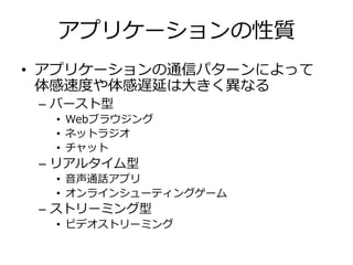 アプリケーションの性質
• アプリケーションの通信パターンによって
体感速度や体感遅延は⼤きく異なる
– バースト型
• Webブラウジング
• ネットラジオ
• チャット
– リアルタイム型
• ⾳声通話アプリ
• オンラインシューティングゲーム
– ストリーミング型
• ビデオストリーミング
 