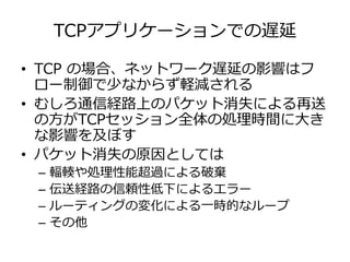 TCPアプリケーションでの遅延
• TCP の場合、ネットワーク遅延の影響はフ
ロー制御で少なからず軽減される
• むしろ通信経路上のパケット消失による再送
の⽅がTCPセッション全体の処理時間に⼤き
な影響を及ぼす
• パケット消失の原因としては
– 輻輳や処理性能超過による破棄
– 伝送経路の信頼性低下によるエラー
– ルーティングの変化による⼀時的なループ
– その他
 
