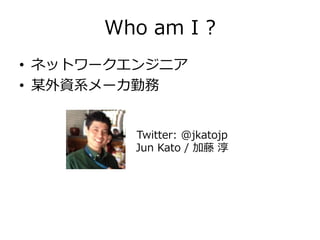 Who am I ?
• ネットワークエンジニア
• 某外資系メーカ勤務
Twitter: @jkatojp
Jun Kato / 加藤 淳
 