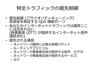 特定トラフィックの優先制御
• 優先制御 (プライオリティキューイング)
低遅延を保証する QoS 機能の⼀つ
• あなたのインターネットトラフィックは通常ここ
には含まれない
(他事業者 (OTT) が提供するインターネット⾳声
通話含む)
• 優先される通信
– ネットワーク維持に必要な制御パケット
– ルーティングプロトコル
– ネットワーク事業者⾃⾝が提供する⾳声、ビデオ
– ネットワーク事業者⾃⾝が提供するサービス
– など
 
