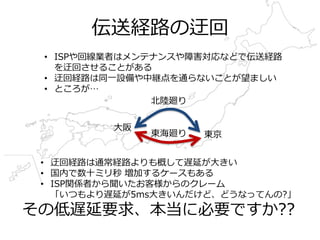 伝送経路の迂回
• ISPや回線業者はメンテナンスや障害対応などで伝送経路
を迂回させることがある
• 迂回経路は同⼀設備や中継点を通らないことが望ましい
• ところが…
東京
⼤阪
• 迂回経路は通常経路よりも概して遅延が⼤きい
• 国内で数⼗ミリ秒 増加するケースもある
• ISP関係者から聞いたお客様からのクレーム
「いつもより遅延が5ms⼤きいんだけど、どうなってんの?」
その低遅延要求、本当に必要ですか??
東海廻り
北陸廻り
 