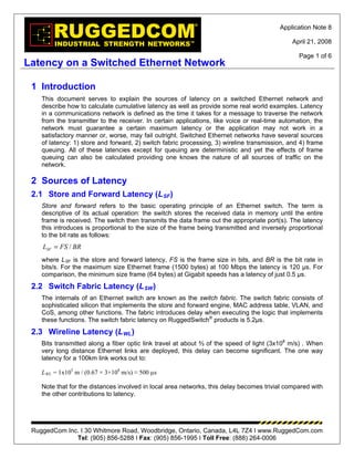 Application Note 8

                                                                                              April 21, 2008

                                                                                                 Page 1 of 6
Latency on a Switched Ethernet Network

 1 Introduction
    This document serves to explain the sources of latency on a switched Ethernet network and
    describe how to calculate cumulative latency as well as provide some real world examples. Latency
    in a communications network is defined as the time it takes for a message to traverse the network
    from the transmitter to the receiver. In certain applications, like voice or real-time automation, the
    network must guarantee a certain maximum latency or the application may not work in a
    satisfactory manner or, worse, may fail outright. Switched Ethernet networks have several sources
    of latency: 1) store and forward, 2) switch fabric processing, 3) wireline transmission, and 4) frame
    queuing. All of these latencies except for queuing are deterministic and yet the effects of frame
    queuing can also be calculated providing one knows the nature of all sources of traffic on the
    network.

 2 Sources of Latency
 2.1 Store and Forward Latency (L SF )
    Store and forward refers to the basic operating principle of an Ethernet switch. The term is
    descriptive of its actual operation: the switch stores the received data in memory until the entire
    frame is received. The switch then transmits the data frame out the appropriate port(s). The latency
    this introduces is proportional to the size of the frame being transmitted and inversely proportional
    to the bit rate as follows:
    LSF = FS / BR
    where L SF is the store and forward latency, FS is the frame size in bits, and BR is the bit rate in
    bits/s. For the maximum size Ethernet frame (1500 bytes) at 100 Mbps the latency is 120 µs. For
    comparison, the minimum size frame (64 bytes) at Gigabit speeds has a latency of just 0.5 µs.
 2.2 Switch Fabric Latency (L SW )
    The internals of an Ethernet switch are known as the switch fabric. The switch fabric consists of
    sophisticated silicon that implements the store and forward engine, MAC address table, VLAN, and
    CoS, among other functions. The fabric introduces delay when executing the logic that implements
    these functions. The switch fabric latency on RuggedSwitch® products is 5.2µs.
 2.3 Wireline Latency (L WL )
    Bits transmitted along a fiber optic link travel at about ⅔ of the speed of light (3x108 m/s) . When
    very long distance Ethernet links are deployed, this delay can become significant. The one way
    latency for a 100km link works out to:

    L WL = 1x105 m / (0.67 × 3×108 m/s) ≈ 500 µs

    Note that for the distances involved in local area networks, this delay becomes trivial compared with
    the other contributions to latency.




 RuggedCom Inc. I 30 Whitmore Road, Woodbridge, Ontario, Canada, L4L 7Z4 I www.RuggedCom.com
              Tel: (905) 856-5288 I Fax: (905) 856-1995 I Toll Free: (888) 264-0006
 