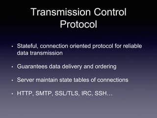 Transmission Control
Protocol
• Stateful, connection oriented protocol for reliable
data transmission
• Guarantees data delivery and ordering
• Server maintain state tables of connections
• HTTP, SMTP, SSL/TLS, IRC, SSH…
 
