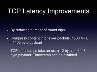 TCP Latency Improvements
• By reducing number of round trips:
• Compress content into fewer packets. 1500 MTU
=1460 byte payload
• TCP timestamps take an extra 12 bytes = 1448
byte payload. Timestamp can be disabled.
 