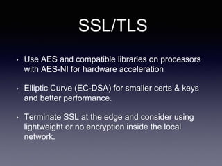 SSL/TLS
• Use AES and compatible libraries on processors
with AES-NI for hardware acceleration
• Elliptic Curve (EC-DSA) for smaller certs & keys
and better performance.
• Terminate SSL at the edge and consider using
lightweight or no encryption inside the local
network.
 