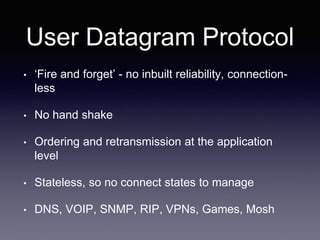 User Datagram Protocol
• ‘Fire and forget’ - no inbuilt reliability, connection-
less
• No hand shake
• Ordering and retransmission at the application
level
• Stateless, so no connect states to manage
• DNS, VOIP, SNMP, RIP, VPNs, Games, Mosh
 