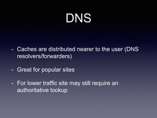 DNS
• Caches are distributed nearer to the user (DNS
resolvers/forwarders)
• Great for popular sites
• For lower traffic site may still require an
authoritative lookup
 
