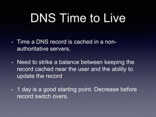 DNS Time to Live
• Time a DNS record is cached in a non-
authoritative servers.
• Need to strike a balance between keeping the
record cached near the user and the ability to
update the record
• 1 day is a good starting point. Decrease before
record switch overs.
 