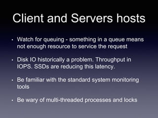 Client and Servers hosts
• Watch for queuing - something in a queue means
not enough resource to service the request
• Disk IO historically a problem. Throughput in
IOPS. SSDs are reducing this latency.
• Be familiar with the standard system monitoring
tools
• Be wary of multi-threaded processes and locks
 