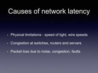 Causes of network latency
• Physical limitations - speed of light, wire speeds
• Congestion at switches, routers and servers
• Packet loss due to noise, congestion, faults
 