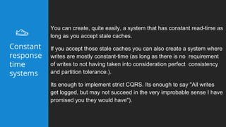 You can create, quite easily, a system that has constant read-time as
long as you accept stale caches.
If you accept those stale caches you can also create a system where
writes are mostly constant-time (as long as there is no requirement
of writes to not having taken into consideration perfect consistency
and partition tolerance.).
Its enough to implement strict CQRS. Its enough to say "All writes
get logged, but may not succeed in the very improbable sense I have
promised you they would have").
Constant
response
time
systems
 