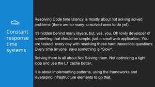 Resolving Code time latency is mostly about not solving solved
problems (there are so many unsolved ones to do yet).
It's hidden behind many layers, but, yes, you, Oh lowly developer of
something that should be simple, just a small web application. You
are tasked every day with resolving these hard theoretical questions;
Every time anyone says something is "Slow".
Solving them is all about Not Solving them. Not optimizing a tight
loop and use the L1 cache better.
It is about implementing patterns, using the frameworks and
leveraging infrastructure elements to do that.
Constant
response
time
systems
 