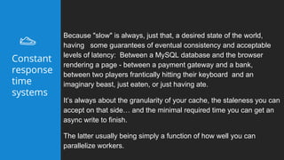 Because "slow" is always, just that, a desired state of the world,
having some guarantees of eventual consistency and acceptable
levels of latency: Between a MySQL database and the browser
rendering a page - between a payment gateway and a bank,
between two players frantically hitting their keyboard and an
imaginary beast, just eaten, or just having ate.
It’s always about the granularity of your cache, the staleness you can
accept on that side… and the minimal required time you can get an
async write to finish.
The latter usually being simply a function of how well you can
parallelize workers.
Constant
response
time
systems
 