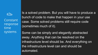 Is a solved problem. But you will have to produce a
bunch of code to make that happen in your use
case. Some solved problems still require code
(sometimes much of it).
Some can be simply and elegantly abstracted
away. Anything that can be resolved on the
infrastructure level should be. And everything on
the infrastructure level can and should be
automated.
Constant
response
time
systems
 