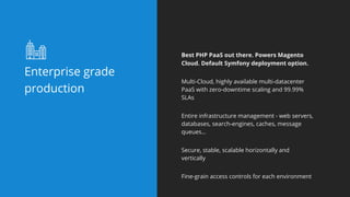 Enterprise grade
production
Best PHP PaaS out there. Powers Magento
Cloud. Default Symfony deployment option.
Multi-Cloud, highly available multi-datacenter
PaaS with zero-downtime scaling and 99.99%
SLAs
Entire infrastructure management - web servers,
databases, search-engines, caches, message
queues…
Secure, stable, scalable horizontally and
vertically
Fine-grain access controls for each environment
 