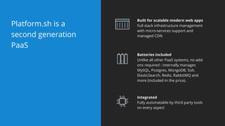 Platform.sh is a
second generation
PaaS
Batteries included
Unlike all other PaaS systems, no add-
ons required : internally manages
MySQL, Postgres, MongoDB, Solr,
ElasticSearch, Redis, RabbitMQ and
more (included in the price).
Built for scalable modern web apps
Full stack infrastructure management
with micro-services support and
managed CDN
Integrated
Fully automatable by third party tools
on every aspect
 