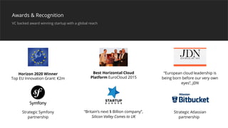 Strategic Symfony
partnership
Horizon 2020 Winner
Top EU Innovation Grant: €2m
Best Horizontal Cloud
Platform EuroCloud 2015
“European cloud leadership is
being born before our very own
eyes”, JDN
“Britain’s next $ Billion company”,
Silicon Valley Comes to UK
Strategic Atlassian
partnership
Awards & Recognition
VC backed award winning startup with a global reach
 
