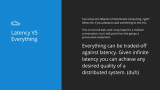 You know the fallacies of distributed computing, right?
Allow me, if you please,to add something to the mix.
This is not troll bait, and I truly hope for a civilized
conversation, but I will posit from the get-go a
provocative statement:
Everything can be traded-off
against latency. Given infinite
latency you can achieve any
desired quality of a
distributed system. (duh)
Latency VS
Everything
 