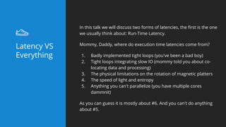 Latency VS
Everything
In this talk we will discuss two forms of latencies, the first is the one
we usually think about: Run-Time Latency.
Mommy, Daddy, where do execution time latencies come from?
1. Badly implemented tight loops (you've been a bad boy)
2. Tight loops integrating slow IO (mommy told you about co-
locating data and processing)
3. The physical limitations on the rotation of magnetic platters
4. The speed of light and entropy
5. Anything you can't parallelize (you have multiple cores
dammnit)
As you can guess it is mostly about #6. And you can't do anything
about #5.
 