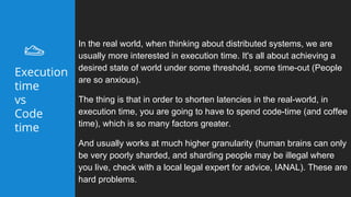In the real world, when thinking about distributed systems, we are
usually more interested in execution time. It's all about achieving a
desired state of world under some threshold, some time-out (People
are so anxious).
The thing is that in order to shorten latencies in the real-world, in
execution time, you are going to have to spend code-time (and coffee
time), which is so many factors greater.
And usually works at much higher granularity (human brains can only
be very poorly sharded, and sharding people may be illegal where
you live, check with a local legal expert for advice, IANAL). These are
hard problems.
Execution
time
vs
Code
time
 