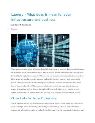 Latency – What does it mean for your
infrastructure and business
Article by Nilesh Rane
 Datacenter
What matters in networking is the speed at which data is sent or received. In a dynamic business
environment, where speed is the essence, mission critical systems and applications need greater
bandwidth, throughput and capacity. While we can see examples of this in data intensive sectors
like trading, stockbroking, capital markets, and media, the other industry sectors are not far
behind and can definitely benefit from improved wide-area network performance. This holds
true in the case where the WAN connects multiple sites or links the man office to the data
center. In situations such as these, a fast and reliable network link not only ensures overall
system performance but also assures quick recovery in an exigency that may require failover.
Closer Links For Better Connectivity
The financial sector and in particular brokerages and trading/stock exchanges, were the first to
adopt ultra high-speed networking. In a trading/stock exchange, speed to transact is what
matters and a few milliseconds can make all the difference. Over the past decade brokerages and
 