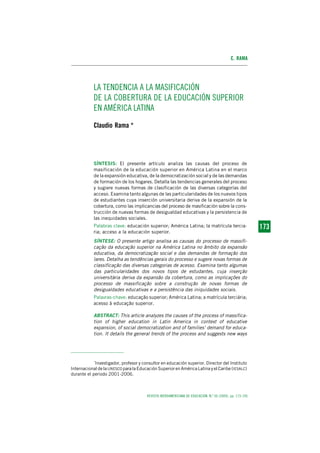 C. RAMA




           LA TENDENCIA A LA MASIFICACIÓN
           DE LA COBERTURA DE LA EDUCACIÓN SUPERIOR
           EN AMÉRICA LATINA
           Claudio Rama *




           SÍNTESIS: El presente artículo analiza las causas del proceso de
           masificación de la educación superior en América Latina en el marco
           de la expansión educativa, de la democratización social y de las demandas
           de formación de los hogares. Detalla las tendencias generales del proceso
           y sugiere nuevas formas de clasificación de las diversas categorías del
           acceso. Examina tanto algunas de las particularidades de los nuevos tipos
           de estudiantes cuya inserción universitaria deriva de la expansión de la
           cobertura, como las implicancias del proceso de masificación sobre la cons-
           trucción de nuevas formas de desigualdad educativas y la persistencia de
           las inequidades sociales.
           Palabras clave: educación superior; América Latina; la matrícula tercia-                      173
                                                                                                         173
           ria; acceso a la educación superior.
           SÍNTESE: O presente artigo analisa as causas do processo de massifi-
           cação da educação superior na América Latina no âmbito da expansão
           educativa, da democratização social e das demandas de formação dos
           lares. Detalha as tendências gerais do processo e sugere novas formas de
           classificação das diversas categorias de acesso. Examina tanto algumas
           das particularidades dos novos tipos de estudantes, cuja inserção
           universitária deriva da expansão da cobertura, como as implicações do
           processo de massificação sobre a construção de novas formas de
           desigualdades educativas e a persistência das iniquidades sociais.
           Palavras-chave: educação superior; América Latina; a matrícula terciária;
           acesso à educação superior.

           ABSTRACT: This article analyzes the causes of the process of massifica-
           tion of higher education in Latin America in context of educative
           expansion, of social democratization and of families’ demand for educa-
           tion. It details the general trends of the process and suggests new ways




           *
            Investigador, profesor y consultor en educación superior. Director del Instituto
Internacional de la UNESCO para la Educación Superior en América Latina y el Caribe (IESALC)
durante el periodo 2001-2006.



                                       REVISTA IBEROAMERICANA DE EDUCACIÓN. N.º 50 (2009), pp. 173-195
 