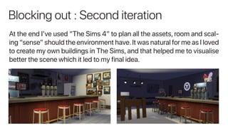 Blocking out : Second iteration
At the end I’ve used “The Sims 4” to plan all the assets, room and scal-
ing “sense” should the environment have.It was natural for me as I loved
to create my own buildings in The Sims, and that helped me to visualise
better the scene which it led to my final idea.
 