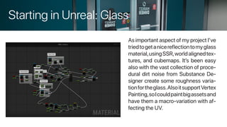 Starting in Unreal: Glass
As important aspect of my project I’ve
triedtogetanicereflectiontomyglass
material,usingSSR,worldalignedtex-
tures, and cubemaps. It’s been easy
also with the vast collection of proce-
dural dirt noise from Substance De-
signer create some roughness varia-
tionfortheglass.AlsoitsupportVertex
Painting,soIcouldpaintbigassetsand
have them a macro-variation with af-
fecting the UV.
 